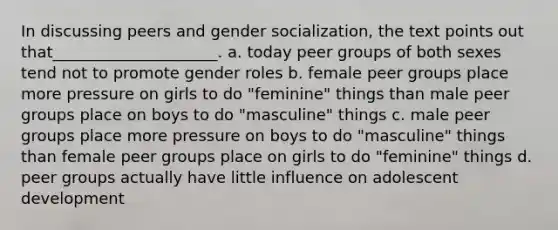 In discussing peers and gender socialization, the text points out that_____________________.​ a. ​today peer groups of both sexes tend not to promote gender roles b. ​female peer groups place more pressure on girls to do "feminine" things than male peer groups place on boys to do "masculine" things c. ​male peer groups place more pressure on boys to do "masculine" things than female peer groups place on girls to do "feminine" things d. ​peer groups actually have little influence on adolescent development