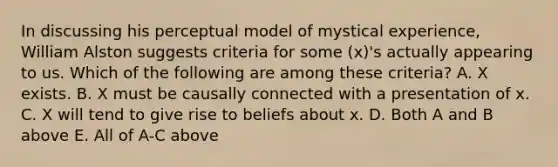 In discussing his perceptual model of mystical experience, William Alston suggests criteria for some (x)'s actually appearing to us. Which of the following are among these criteria? A. X exists. B. X must be causally connected with a presentation of x. C. X will tend to give rise to beliefs about x. D. Both A and B above E. All of A-C above