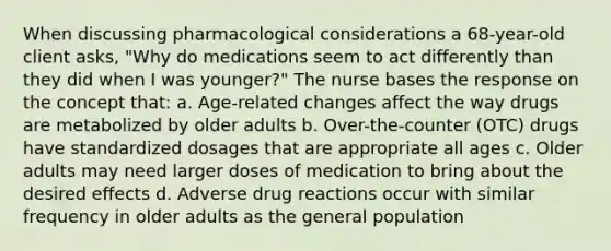 When discussing pharmacological considerations a 68-year-old client asks, "Why do medications seem to act differently than they did when I was younger?" The nurse bases the response on the concept that: a. Age-related changes affect the way drugs are metabolized by older adults b. Over-the-counter (OTC) drugs have standardized dosages that are appropriate all ages c. Older adults may need larger doses of medication to bring about the desired effects d. Adverse drug reactions occur with similar frequency in older adults as the general population