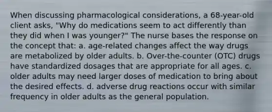 When discussing pharmacological considerations, a 68-year-old client asks, "Why do medications seem to act differently than they did when I was younger?" The nurse bases the response on the concept that: a. age-related changes affect the way drugs are metabolized by older adults. b. Over-the-counter (OTC) drugs have standardized dosages that are appropriate for all ages. c. older adults may need larger doses of medication to bring about the desired effects. d. adverse drug reactions occur with similar frequency in older adults as the general population.