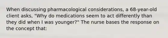 When discussing pharmacological considerations, a 68-year-old client asks, "Why do medications seem to act differently than they did when I was younger?" The nurse bases the response on the concept that: