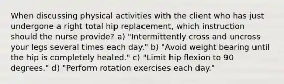 When discussing physical activities with the client who has just undergone a right total hip replacement, which instruction should the nurse provide? a) "Intermittently cross and uncross your legs several times each day." b) "Avoid weight bearing until the hip is completely healed." c) "Limit hip flexion to 90 degrees." d) "Perform rotation exercises each day."