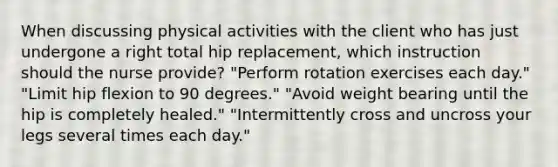 When discussing physical activities with the client who has just undergone a right total hip replacement, which instruction should the nurse provide? "Perform rotation exercises each day." "Limit hip flexion to 90 degrees." "Avoid weight bearing until the hip is completely healed." "Intermittently cross and uncross your legs several times each day."