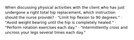 When discussing physical activities with the client who has just undergone a right total hip replacement, which instruction should the nurse provide? · "Limit hip flexion to 90 degrees." · "Avoid weight bearing until the hip is completely healed." · "Perform rotation exercises each day." · "Intermittently cross and uncross your legs several times each day."