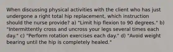 When discussing physical activities with the client who has just undergone a right total hip replacement, which instruction should the nurse provide? a) "Limit hip flexion to 90 degrees." b) "Intermittently cross and uncross your legs several times each day." c) "Perform rotation exercises each day." d) "Avoid weight bearing until the hip is completely healed."