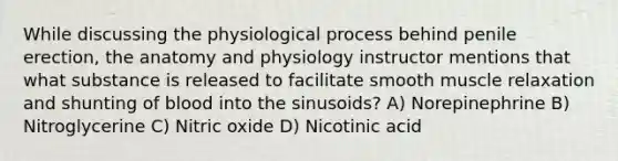 While discussing the physiological process behind penile erection, the anatomy and physiology instructor mentions that what substance is released to facilitate smooth muscle relaxation and shunting of blood into the sinusoids? A) Norepinephrine B) Nitroglycerine C) Nitric oxide D) Nicotinic acid