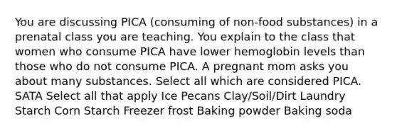 You are discussing PICA (consuming of non-food substances) in a prenatal class you are teaching. You explain to the class that women who consume PICA have lower hemoglobin levels than those who do not consume PICA. A pregnant mom asks you about many substances. Select all which are considered PICA. SATA Select all that apply Ice Pecans Clay/Soil/Dirt Laundry Starch Corn Starch Freezer frost Baking powder Baking soda