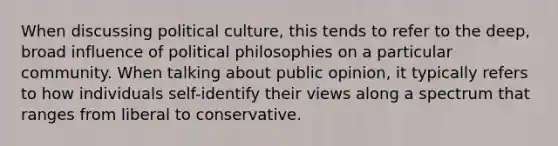 When discussing political culture, this tends to refer to the deep, broad influence of political philosophies on a particular community. When talking about public opinion, it typically refers to how individuals self-identify their views along a spectrum that ranges from liberal to conservative.