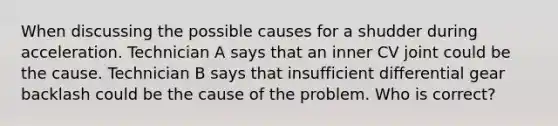 When discussing the possible causes for a shudder during acceleration. Technician A says that an inner CV joint could be the cause. Technician B says that insufficient differential gear backlash could be the cause of the problem. Who is correct?