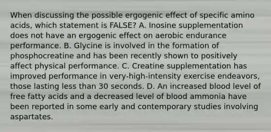 When discussing the possible ergogenic effect of specific amino acids, which statement is FALSE? A. Inosine supplementation does not have an ergogenic effect on aerobic endurance performance. B. Glycine is involved in the formation of phosphocreatine and has been recently shown to positively affect physical performance. C. Creatine supplementation has improved performance in very-high-intensity exercise endeavors, those lasting less than 30 seconds. D. An increased blood level of free fatty acids and a decreased level of blood ammonia have been reported in some early and contemporary studies involving aspartates.