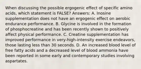 When discussing the possible ergogenic effect of specific amino acids, which statement is FALSE? Answers: A. Inosine supplementation does not have an ergogenic effect on aerobic endurance performance. B. Glycine is involved in the formation of phosphocreatine and has been recently shown to positively affect physical performance. C. Creatine supplementation has improved performance in very-high-intensity exercise endeavors, those lasting less than 30 seconds. D. An increased blood level of free fatty acids and a decreased level of blood ammonia have been reported in some early and contemporary studies involving aspartates.