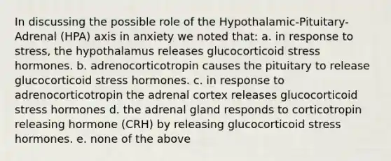 In discussing the possible role of the Hypothalamic-Pituitary-Adrenal (HPA) axis in anxiety we noted that: a. in response to stress, the hypothalamus releases glucocorticoid stress hormones. b. adrenocorticotropin causes the pituitary to release glucocorticoid stress hormones. c. in response to adrenocorticotropin the adrenal cortex releases glucocorticoid stress hormones d. the adrenal gland responds to corticotropin releasing hormone (CRH) by releasing glucocorticoid stress hormones. e. none of the above