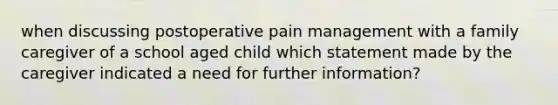 when discussing postoperative pain management with a family caregiver of a school aged child which statement made by the caregiver indicated a need for further information?