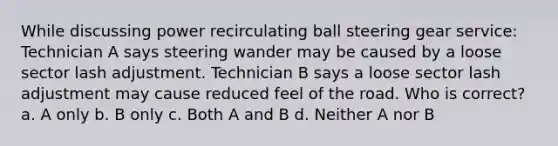 While discussing power recirculating ball steering gear service: Technician A says steering wander may be caused by a loose sector lash adjustment. Technician B says a loose sector lash adjustment may cause reduced feel of the road. Who is correct? a. A only b. B only c. Both A and B d. Neither A nor B