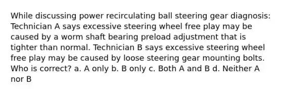 While discussing power recirculating ball steering gear diagnosis: Technician A says excessive steering wheel free play may be caused by a worm shaft bearing preload adjustment that is tighter than normal. Technician B says excessive steering wheel free play may be caused by loose steering gear mounting bolts. Who is correct? a. A only b. B only c. Both A and B d. Neither A nor B