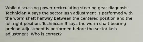 While discussing power recirculating steering gear diagnosis: Technician A says the sector lash adjustment is performed with the worm shaft halfway between the centered position and the full-right position. Technician B says the worm shaft bearing preload adjustment is performed before the sector lash adjustment. Who is correct?