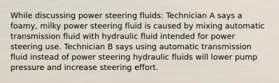 While discussing power steering fluids: Technician A says a foamy, milky power steering fluid is caused by mixing automatic transmission fluid with hydraulic fluid intended for power steering use. Technician B says using automatic transmission fluid instead of power steering hydraulic fluids will lower pump pressure and increase steering effort.