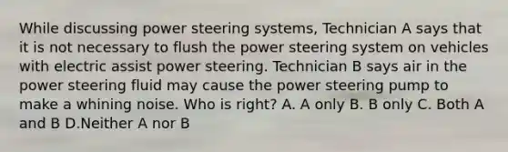 While discussing power steering systems, Technician A says that it is not necessary to flush the power steering system on vehicles with electric assist power steering. Technician B says air in the power steering fluid may cause the power steering pump to make a whining noise. Who is right? A. A only B. B only C. Both A and B D.Neither A nor B