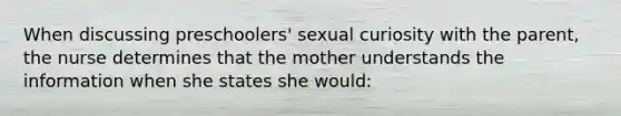 When discussing preschoolers' sexual curiosity with the parent, the nurse determines that the mother understands the information when she states she would: