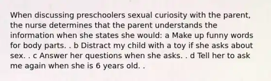 When discussing preschoolers sexual curiosity with the parent, the nurse determines that the parent understands the information when she states she would: a Make up funny words for body parts. . b Distract my child with a toy if she asks about sex. . c Answer her questions when she asks. . d Tell her to ask me again when she is 6 years old. .