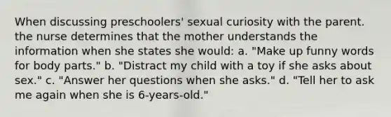 When discussing preschoolers' sexual curiosity with the parent. the nurse determines that the mother understands the information when she states she would: a. "Make up funny words for body parts." b. "Distract my child with a toy if she asks about sex." c. "Answer her questions when she asks." d. "Tell her to ask me again when she is 6-years-old."