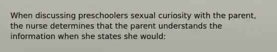 When discussing preschoolers sexual curiosity with the parent, the nurse determines that the parent understands the information when she states she would: