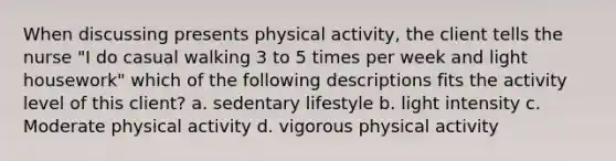 When discussing presents physical activity, the client tells the nurse "I do casual walking 3 to 5 times per week and light housework" which of the following descriptions fits the activity level of this client? a. sedentary lifestyle b. light intensity c. Moderate physical activity d. vigorous physical activity