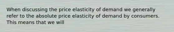 When discussing the price elasticity of demand we generally refer to the absolute price elasticity of demand by consumers. This means that we will