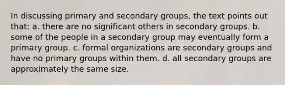 In discussing primary and secondary groups, the text points out that: a. there are no significant others in secondary groups. b. some of the people in a secondary group may eventually form a primary group. c. formal organizations are secondary groups and have no primary groups within them. d. all secondary groups are approximately the same size.