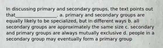 In discussing primary and secondary groups, the text points out that__________________.​ a. ​primary and secondary groups are equally likely to be specialized, but in different ways b. ​all secondary groups are approximately the same size c. ​secondary and primary groups are always mutually exclusive d. ​people in a secondary group may eventually form a primary group