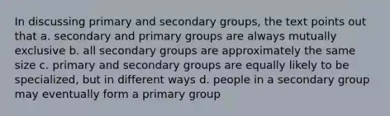 In discussing primary and secondary groups, the text points out that a. ​secondary and primary groups are always mutually exclusive b. ​all secondary groups are approximately the same size c. ​primary and secondary groups are equally likely to be specialized, but in different ways d. ​people in a secondary group may eventually form a primary group