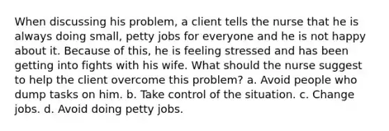 When discussing his problem, a client tells the nurse that he is always doing small, petty jobs for everyone and he is not happy about it. Because of this, he is feeling stressed and has been getting into fights with his wife. What should the nurse suggest to help the client overcome this problem? a. Avoid people who dump tasks on him. b. Take control of the situation. c. Change jobs. d. Avoid doing petty jobs.