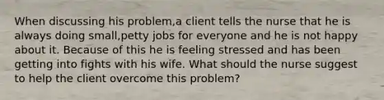 When discussing his problem,a client tells the nurse that he is always doing small,petty jobs for everyone and he is not happy about it. Because of this he is feeling stressed and has been getting into fights with his wife. What should the nurse suggest to help the client overcome this problem?