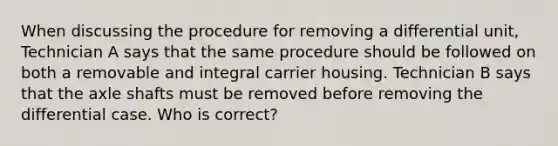 When discussing the procedure for removing a differential unit, Technician A says that the same procedure should be followed on both a removable and integral carrier housing. Technician B says that the axle shafts must be removed before removing the differential case. Who is correct?