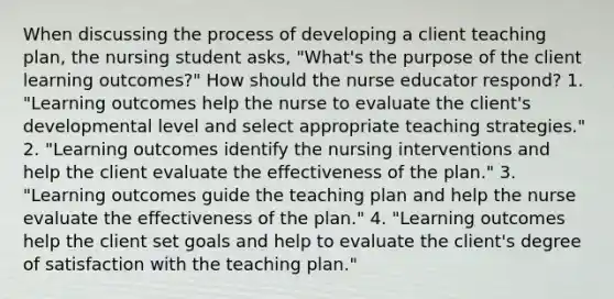 When discussing the process of developing a client teaching​ plan, the nursing student​ asks, "What's the purpose of the client learning​ outcomes?" How should the nurse educator​ respond? 1. ​"Learning outcomes help the nurse to evaluate the​ client's developmental level and select appropriate teaching​ strategies." ​2. "Learning outcomes identify the nursing interventions and help the client evaluate the effectiveness of the​ plan." ​3. "Learning outcomes guide the teaching plan and help the nurse evaluate the effectiveness of the​ plan." ​4. "Learning outcomes help the client set goals and help to evaluate the​ client's degree of satisfaction with the teaching​ plan."