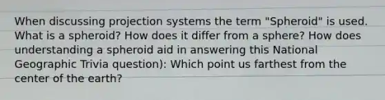 When discussing projection systems the term "Spheroid" is used. What is a spheroid? How does it differ from a sphere? How does understanding a spheroid aid in answering this National Geographic Trivia question): Which point us farthest from the center of the earth?