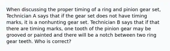 When discussing the proper timing of a ring and pinion gear set, Technician A says that if the gear set does not have timing marks, it is a nonhunting gear set. Technician B says that if that there are timing marks, one tooth of the pinion gear may be grooved or painted and there will be a notch between two ring gear teeth. Who is correct?