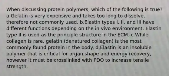 When discussing protein polymers, which of the following is true? a.Gelatin is very expensive and takes too long to dissolve, therefore not commonly used. b.Elastin types I, II, and III have different functions depending on the in vivo environment. Elastin type II is used as the principle structure in the ECM. c.While collagen is rare, gelatin (denatured collagen) is the most commonly found protein in the body. d.Elastin is an insoluble polymer that is critical for organ shape and energy recovery, however it must be crosslinked with PDO to increase tensile strength.