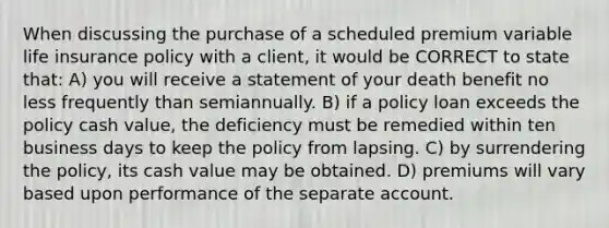 When discussing the purchase of a scheduled premium variable life insurance policy with a client, it would be CORRECT to state that: A) you will receive a statement of your death benefit no less frequently than semiannually. B) if a policy loan exceeds the policy cash value, the deficiency must be remedied within ten business days to keep the policy from lapsing. C) by surrendering the policy, its cash value may be obtained. D) premiums will vary based upon performance of the separate account.