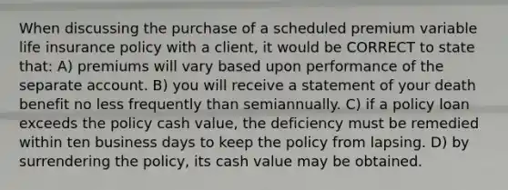 When discussing the purchase of a scheduled premium variable life insurance policy with a client, it would be CORRECT to state that: A) premiums will vary based upon performance of the separate account. B) you will receive a statement of your death benefit no less frequently than semiannually. C) if a policy loan exceeds the policy cash value, the deficiency must be remedied within ten business days to keep the policy from lapsing. D) by surrendering the policy, its cash value may be obtained.