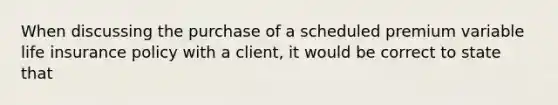 When discussing the purchase of a scheduled premium variable life insurance policy with a client, it would be correct to state that