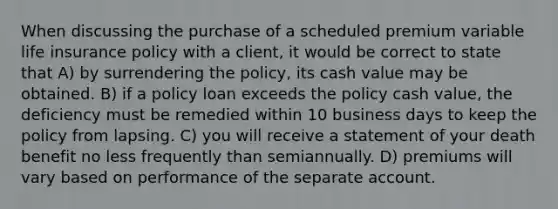 When discussing the purchase of a scheduled premium variable life insurance policy with a client, it would be correct to state that A) by surrendering the policy, its cash value may be obtained. B) if a policy loan exceeds the policy cash value, the deficiency must be remedied within 10 business days to keep the policy from lapsing. C) you will receive a statement of your death benefit no less frequently than semiannually. D) premiums will vary based on performance of the separate account.