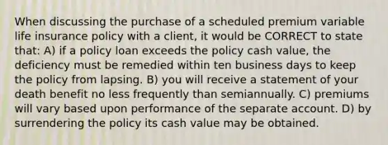 When discussing the purchase of a scheduled premium variable life insurance policy with a client, it would be CORRECT to state that: A) if a policy loan exceeds the policy cash value, the deficiency must be remedied within ten business days to keep the policy from lapsing. B) you will receive a statement of your death benefit no less frequently than semiannually. C) premiums will vary based upon performance of the separate account. D) by surrendering the policy its cash value may be obtained.