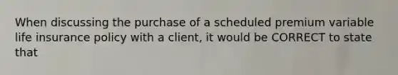 When discussing the purchase of a scheduled premium variable life insurance policy with a client, it would be CORRECT to state that