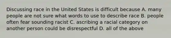 Discussing race in the United States is difficult because A. many people are not sure what words to use to describe race B. people often fear sounding racist C. ascribing a racial category on another person could be disrespectful D. all of the above