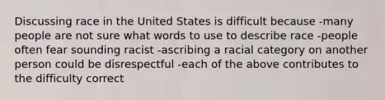 Discussing race in the United States is difficult because -many people are not sure what words to use to describe race -people often fear sounding racist -ascribing a racial category on another person could be disrespectful -each of the above contributes to the difficulty correct