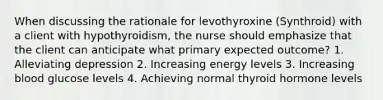 When discussing the rationale for levothyroxine (Synthroid) with a client with hypothyroidism, the nurse should emphasize that the client can anticipate what primary expected outcome? 1. Alleviating depression 2. Increasing energy levels 3. Increasing blood glucose levels 4. Achieving normal thyroid hormone levels