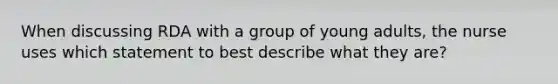 When discussing RDA with a group of young adults, the nurse uses which statement to best describe what they are?