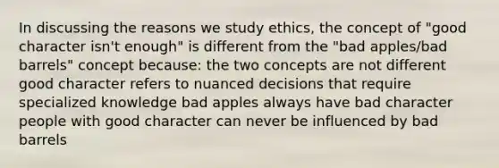 In discussing the reasons we study ethics, the concept of "good character isn't enough" is different from the "bad apples/bad barrels" concept because: the two concepts are not different good character refers to nuanced decisions that require specialized knowledge bad apples always have bad character people with good character can never be influenced by bad barrels