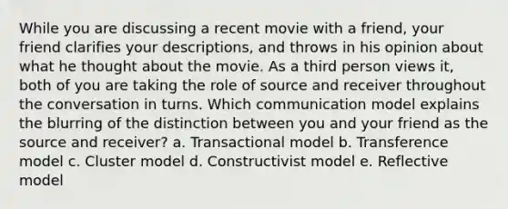 While you are discussing a recent movie with a friend, your friend clarifies your descriptions, and throws in his opinion about what he thought about the movie. As a third person views it, both of you are taking the role of source and receiver throughout the conversation in turns. Which communication model explains the blurring of the distinction between you and your friend as the source and receiver? a. Transactional model b. Transference model c. Cluster model d. Constructivist model e. Reflective model